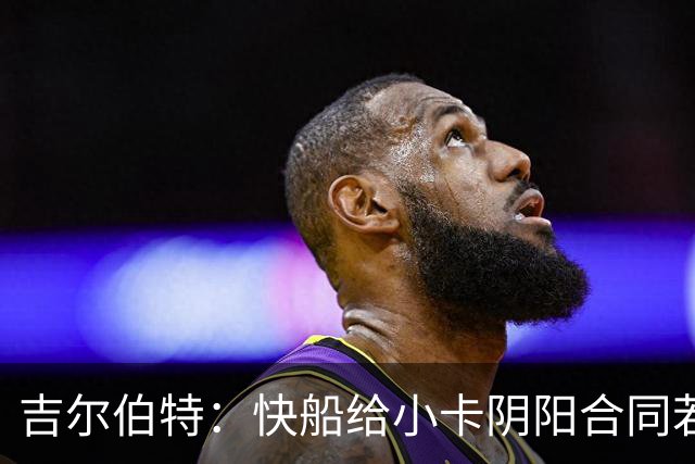 吉尔伯特：快船给小卡阴阳合同若属实应被处罚 否则别队也会效仿
